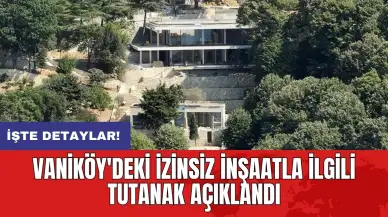 Vaniköy'deki izinsiz inşaatla ilgili tutanak açıklandı