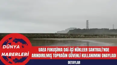 UAEA Fukuşima Dai-içi Nükleer Santrali'nde Arındırılmış Toprağın Güvenli Kullanımını Onayladı