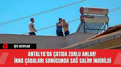 Antalya'da çatıda zorlu anlar! İkna çabaları sonucunda sağ salim indirildi