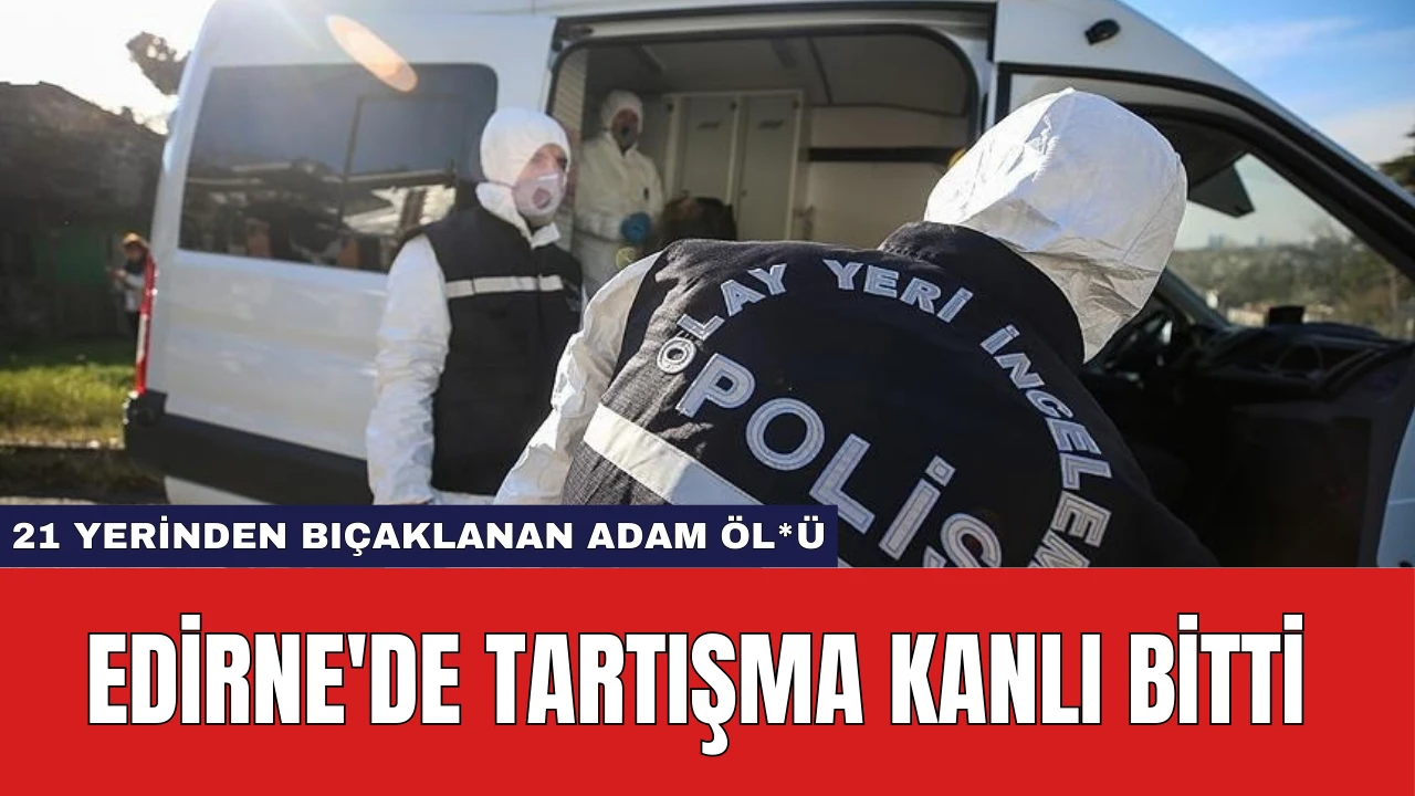 Edirne'de Tartışma Kanlı Bitti: 21 Yerinden Bıçaklanan Adam Öl*ü