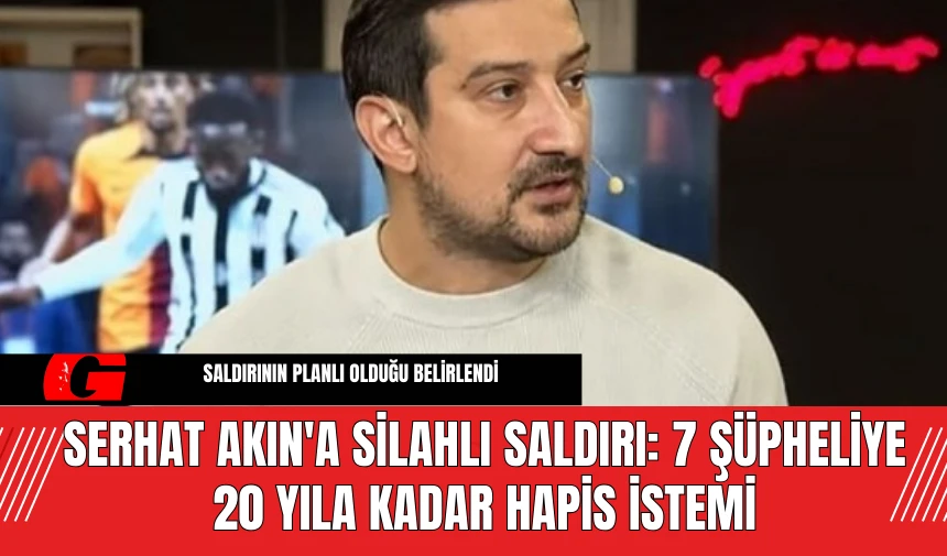 Serhat Akın'a Silahlı Saldırı: 7 Şüpheliye 20 Yıla Kadar Hapis İstemi