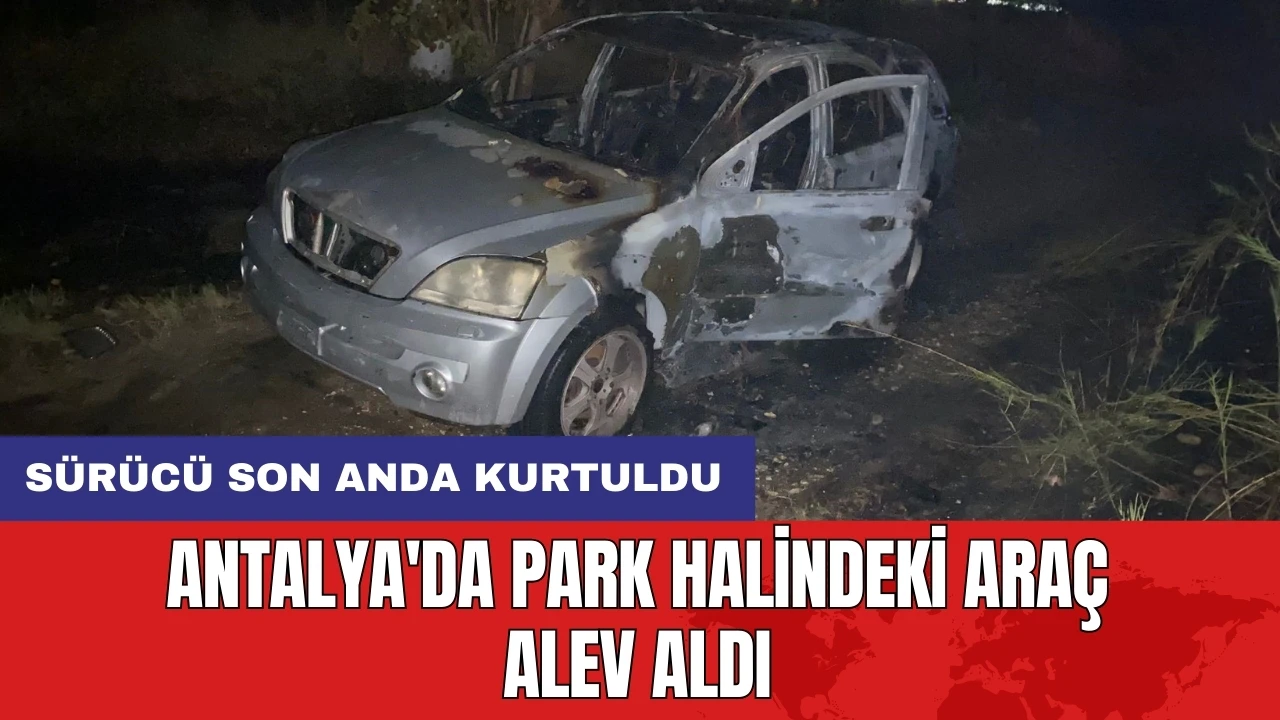 Antalya'da park halindeki araç alev aldı: Sürücü son anda kurtuldu