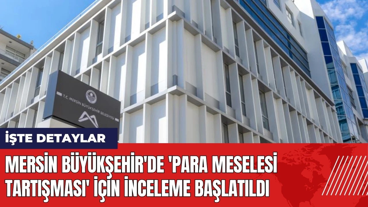 Mersin Büyükşehir'de 'para meselesi tartışması' için inceleme başlatıldı