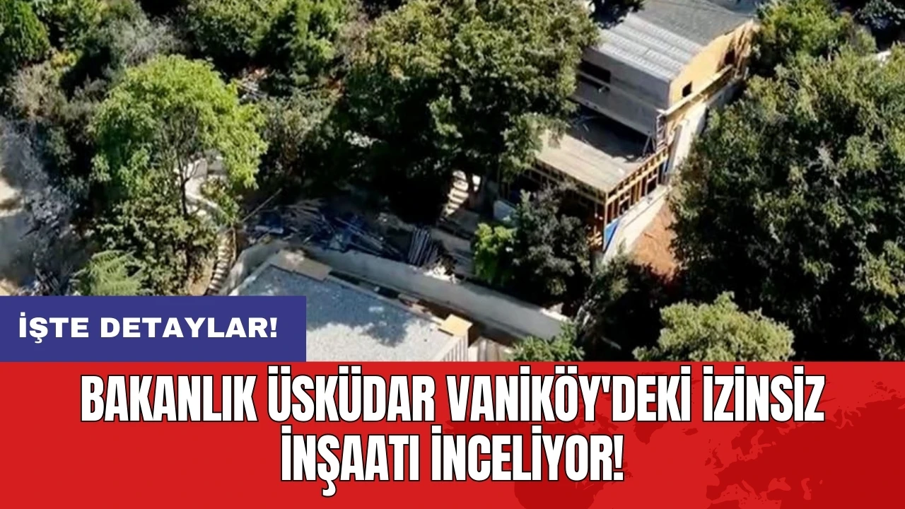 Bakanlık Üsküdar Vaniköy'deki izinsiz inşaatı inceliyor!