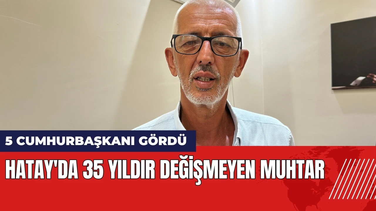 Hatay'da 35 yıldır değişmeyen muhtar: 5 cumhurbaşkanı gördü